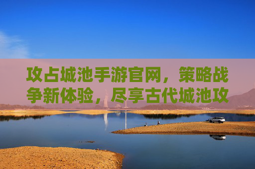 攻占城池手游官网，策略战争新体验，尽享古代城池攻防的刺激与策略深度，攻占城池手游官网，策略战争新体验，尽享古代城池攻防的刺激与策略深度