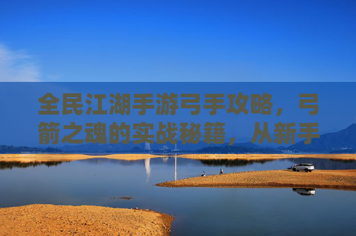 全民江湖手游弓手攻略,弓箭之魂的实战秘籍,从新手到高手的进阶指南,全民江湖手游弓手攻略,弓箭之魂实战秘籍,从新手到高手的进阶指南