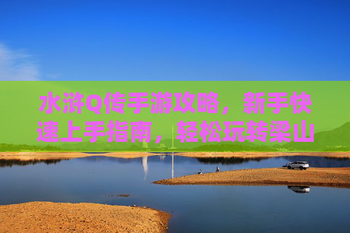 水浒Q传手游攻略，新手快速上手指南，轻松玩转梁山世界，水浒Q传手游新手攻略，快速上手指南，轻松玩转梁山世界