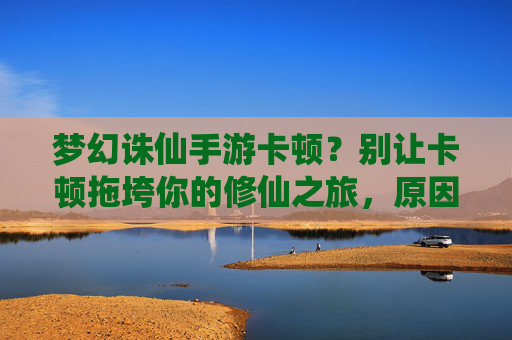 梦幻诛仙手游卡顿?别让卡顿拖垮你的修仙之旅,原因分析与优化攻略,梦幻诛仙手游卡顿?别让卡顿拖垮你的修仙之旅,原因分析与优化攻略