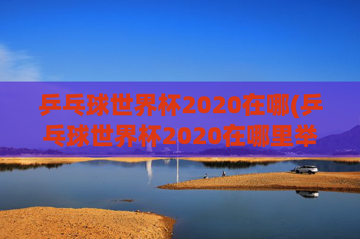 乒乓球世界杯2020在哪(乒乓球世界杯2020在哪里举行)