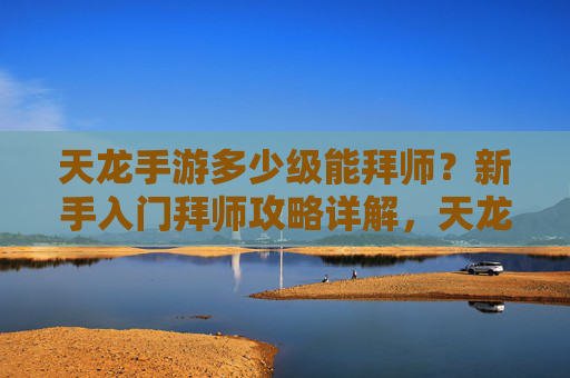 天龙手游多少级能拜师?新手入门拜师攻略详解,天龙手游多少级能拜师?新手入门拜师攻略详解