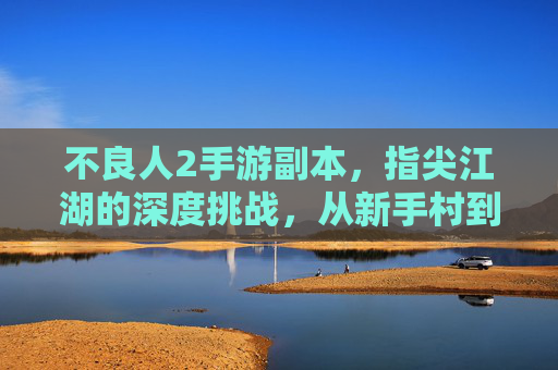 不良人2手游副本,指尖江湖的深度挑战,从新手村到霸业崛起的进阶之旅,不良人2手游副本,指尖江湖深度挑战,从新手村到霸业崛起的进阶之旅