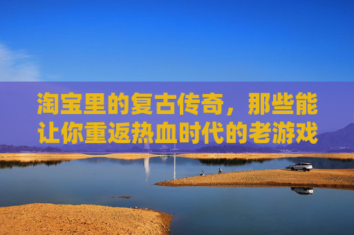 淘宝里的复古传奇,那些能让你重返热血时代的老游戏,淘宝复古传奇,重返热血时代的老游戏