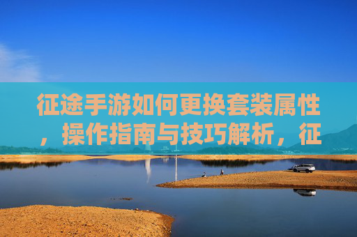 征途手游如何更换套装属性，操作指南与技巧解析，征途手游套装属性更换操作指南与技巧解析