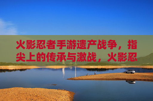 火影忍者手游遗产战争,指尖上的传承与激战,火影忍者手游遗产战争,指尖上的传承与激战