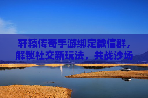 轩辕传奇手游绑定微信群,解锁社交新玩法,共战沙场!轩辕传奇手游绑定微信群,解锁社交新玩法,共战沙场!