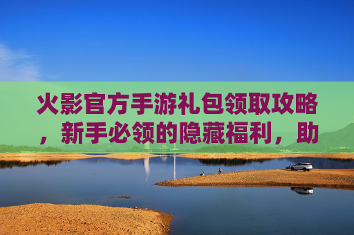 火影官方手游礼包领取攻略，新手必领的隐藏福利，助力角色成长与体验提升！火影官方手游礼包领取攻略，新手必领的隐藏福利，助力角色成长与体验提升