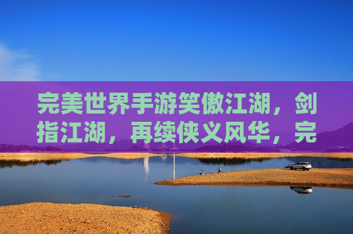 完美世界手游笑傲江湖,剑指江湖,再续侠义风华,完美世界手游笑傲江湖,剑指江湖,再续侠义风华