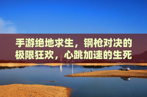 手游绝地求生,钢枪对决的极限狂欢,心跳加速的生死博弈,手游绝地求生,钢枪对决的极限狂欢,心跳加速的生死博弈