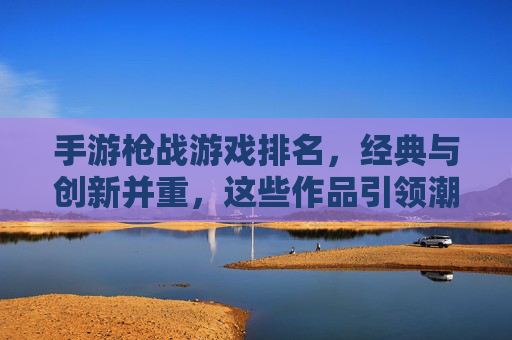 手游枪战游戏排名,经典与创新并重,这些作品引领潮流,手游枪战游戏排名,经典与创新并重,这些作品引领潮流