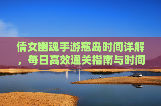 倩女幽魂手游寇岛时间详解，每日高效通关指南与时间安排策略，倩女幽魂手游寇岛时间详解，每日高效通关指南与时间安排策略