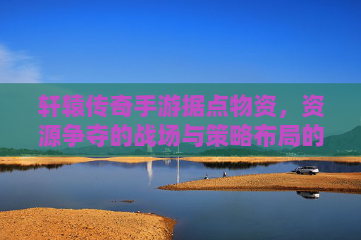 轩辕传奇手游据点物资，资源争夺的战场与策略布局的艺术，轩辕传奇手游，据点物资争夺与策略布局的艺术