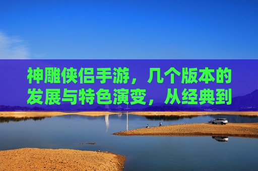 神雕侠侣手游,几个版本的发展与特色演变,从经典到创新,神雕侠侣手游,几个版本的发展与特色演变,从经典到创新