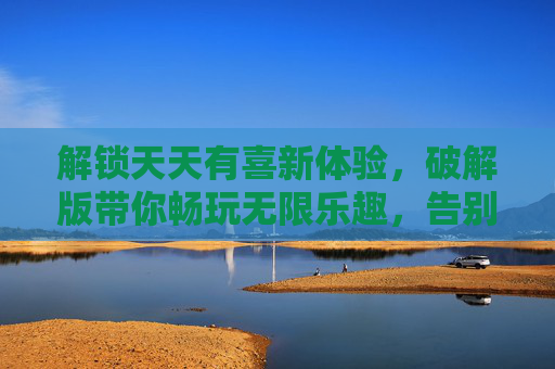 解锁天天有喜新体验，破解版带你畅玩无限乐趣，告别付费烦恼！解锁天天有喜新体验，破解版畅玩无限乐趣，告别付费烦恼！