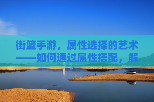 街篮手游，属性选择的艺术——如何通过属性搭配，解锁你的街球王潜能