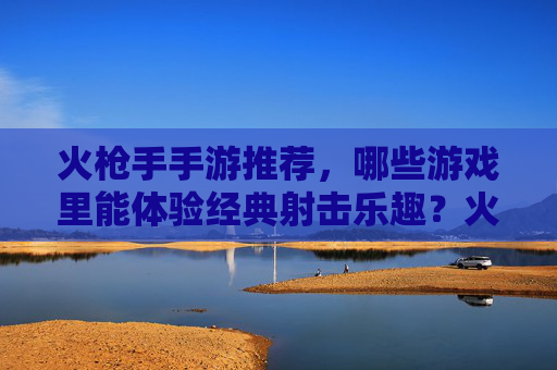 火枪手手游推荐，哪些游戏里能体验经典射击乐趣？火枪手手游推荐，哪些游戏能体验经典射击乐趣？