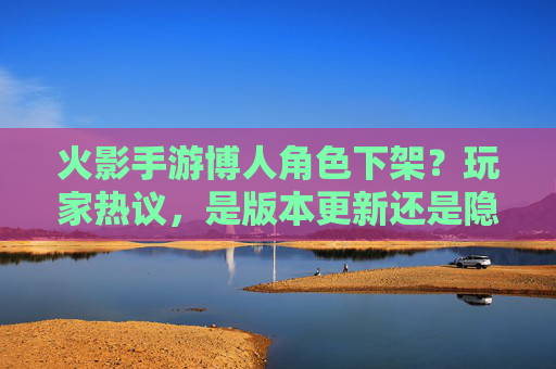 火影手游博人角色下架?玩家热议,是版本更新还是隐藏机制?火影手游博人角色下架引热议,是版本更新还是隐藏机制?