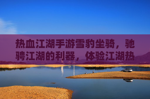 热血江湖手游雪豹坐骑，驰骋江湖的利器，体验江湖热血的全新视角，热血江湖手游雪豹坐骑，驰骋江湖的利器，体验江湖热血的全新视角