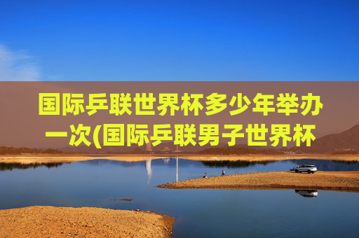 国际乒联世界杯多少年举办一次(国际乒联男子世界杯)