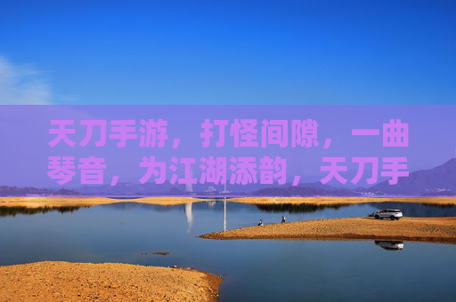 天刀手游，打怪间隙，一曲琴音，为江湖添韵，天刀手游，打怪间隙奏琴音，为江湖添韵