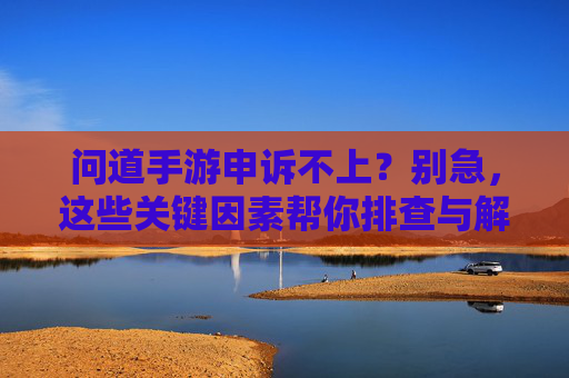 问道手游申诉不上?别急,这些关键因素帮你排查与解决,问道手游申诉不上?别急,这些关键因素帮你排查与解决