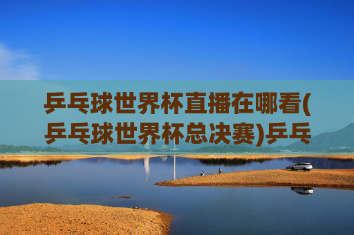 乒乓球世界杯直播在哪看(乒乓球世界杯总决赛)乒乓球世界杯直播在哪看(乒乓球世界杯总决赛)