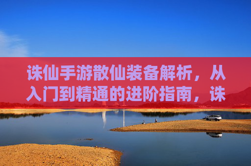 诛仙手游散仙装备解析,从入门到精通的进阶指南,诛仙手游散仙装备解析,从入门到精通的进阶指南