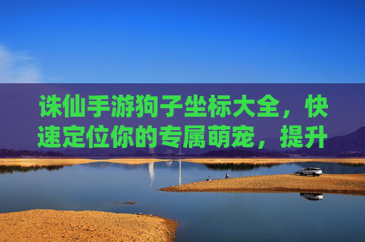 诛仙手游狗子坐标大全，快速定位你的专属萌宠，提升战斗效率与体验！诛仙手游狗子坐标大全，快速定位你的专属萌宠，提升战斗效率与体验！