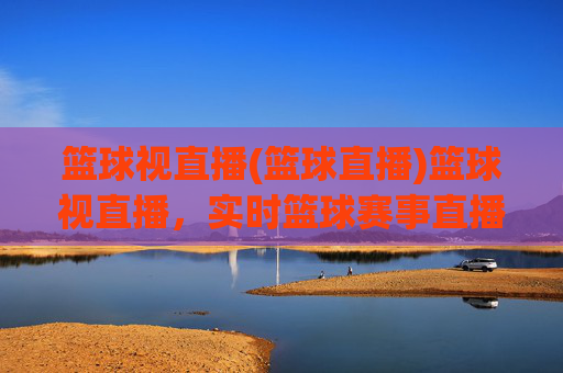 篮球视直播(篮球直播)篮球视直播，实时篮球赛事直播平台