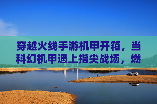 穿越火线手游机甲开箱，当科幻机甲遇上指尖战场，燃爆指尖的科幻狂欢！穿越火线手游机甲开箱，当科幻机甲遇上指尖战场，燃爆指尖的科幻狂欢！