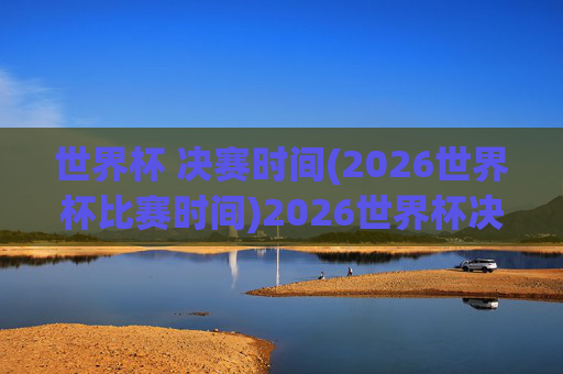 世界杯 决赛时间(2026世界杯比赛时间)2026世界杯决赛时间,2026年世界杯决赛具体比赛时间