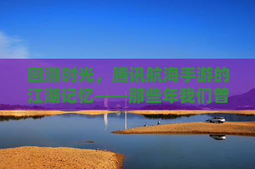 回溯时光，腾讯航海手游的江湖记忆——那些年我们曾扬起的风帆，回溯时光，腾讯航海手游的江湖记忆——那些年我们曾扬起的风帆