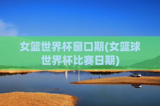 女篮世界杯窗口期(女篮球世界杯比赛日期)