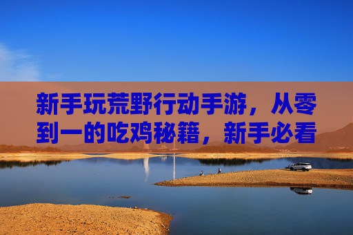 新手玩荒野行动手游，从零到一的吃鸡秘籍，新手必看！新手玩荒野行动手游，从零到一的吃鸡秘籍，新手必看！