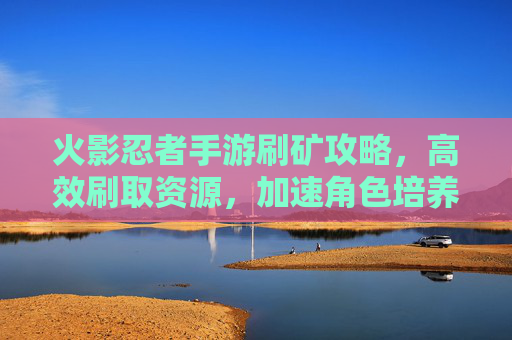 火影忍者手游刷矿攻略,高效刷取资源,加速角色培养的秘籍,火影忍者手游高效刷矿攻略,加速角色培养的实用秘籍
