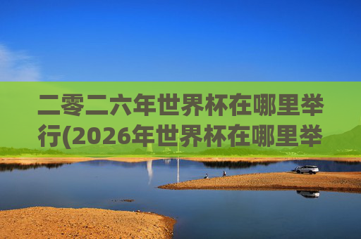 二零二六年世界杯在哪里举行(2026年世界杯在哪里举行)