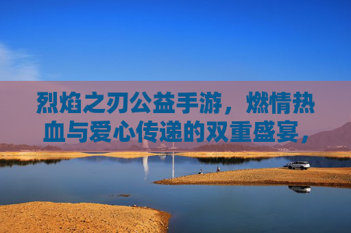 烈焰之刃公益手游，燃情热血与爱心传递的双重盛宴，烈焰之刃公益手游，燃情热血与爱心传递的双重盛宴