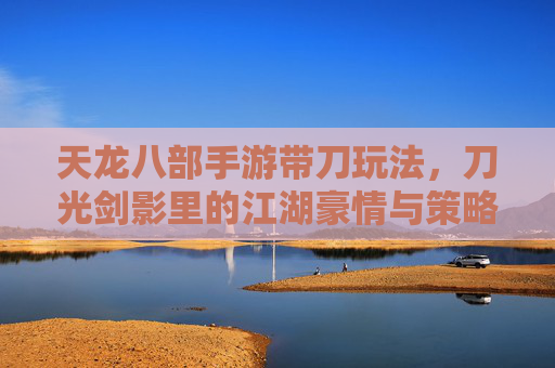 天龙八部手游带刀玩法,刀光剑影里的江湖豪情与策略博弈,天龙八部手游带刀玩法,刀光剑影里的江湖豪情与策略博弈