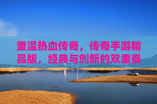 重温热血传奇，传奇手游精品版，经典与创新的双重奏，重温热血传奇，传奇手游精品版，经典与创新的双重奏