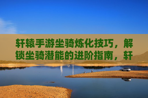 轩辕手游坐骑炼化技巧,解锁坐骑潜能的进阶指南,轩辕手游坐骑炼化技巧,解锁坐骑潜能的进阶指南