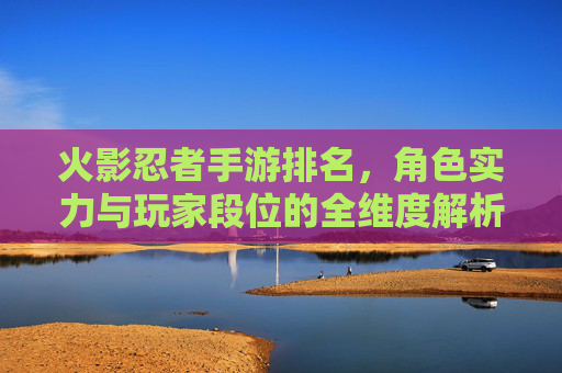 火影忍者手游排名,角色实力与玩家段位的全维度解析,火影忍者手游排名,角色实力与玩家段位的全维度解析