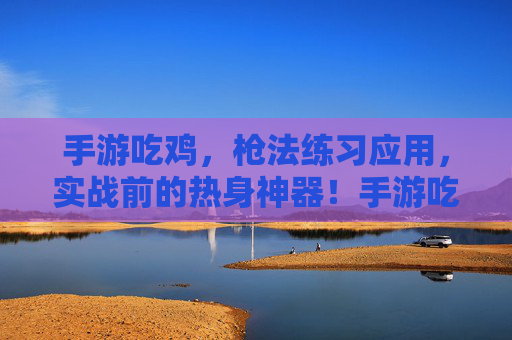 手游吃鸡,枪法练习应用,实战前的热身神器!手游吃鸡枪法练习应用,实战前的热身神器!