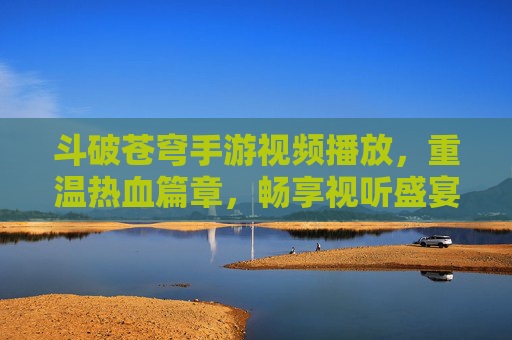 斗破苍穹手游视频播放,重温热血篇章,畅享视听盛宴,斗破苍穹手游视频播放,重温热血篇章,畅享视听盛宴