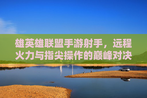 雄英雄联盟手游射手，远程火力与指尖操作的巅峰对决，雄英雄联盟手游射手，远程火力与指尖操作的巅峰对决