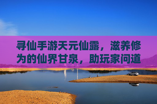 寻仙手游天元仙露，滋养修为的仙界甘泉，助玩家问道巅峰，寻仙手游天元仙露，滋养修为的仙界甘泉，助玩家问道巅峰