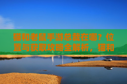 猫和老鼠手游总裁在哪?位置与获取攻略全解析,猫和老鼠手游总裁在哪?位置与获取攻略全解析