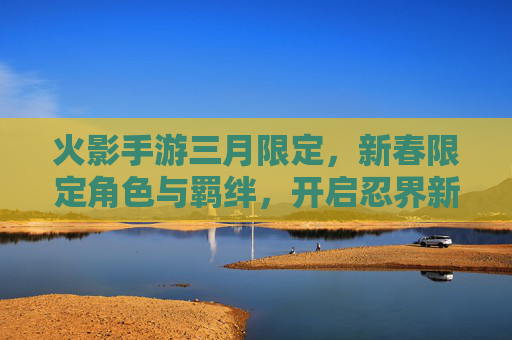 火影手游三月限定,新春限定角色与羁绊,开启忍界新春狂欢,火影手游三月新春限定角色与羁绊,开启忍界新春狂欢