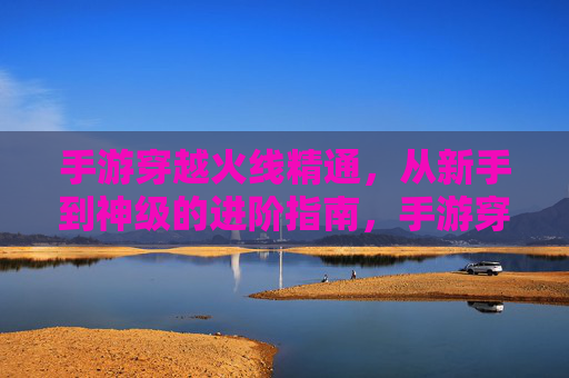 手游穿越火线精通，从新手到神级的进阶指南，手游穿越火线，从新手到神级的进阶精通指南