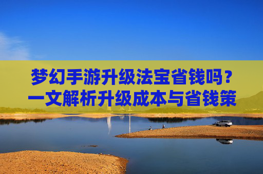 梦幻手游升级法宝省钱吗？一文解析升级成本与省钱策略，梦幻手游升级法宝省钱吗？一文解析升级成本与省钱策略